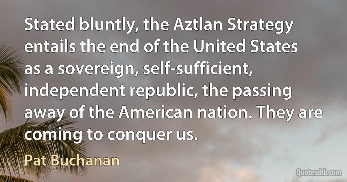 Stated bluntly, the Aztlan Strategy entails the end of the United States as a sovereign, self-sufficient, independent republic, the passing away of the American nation. They are coming to conquer us. (Pat Buchanan)