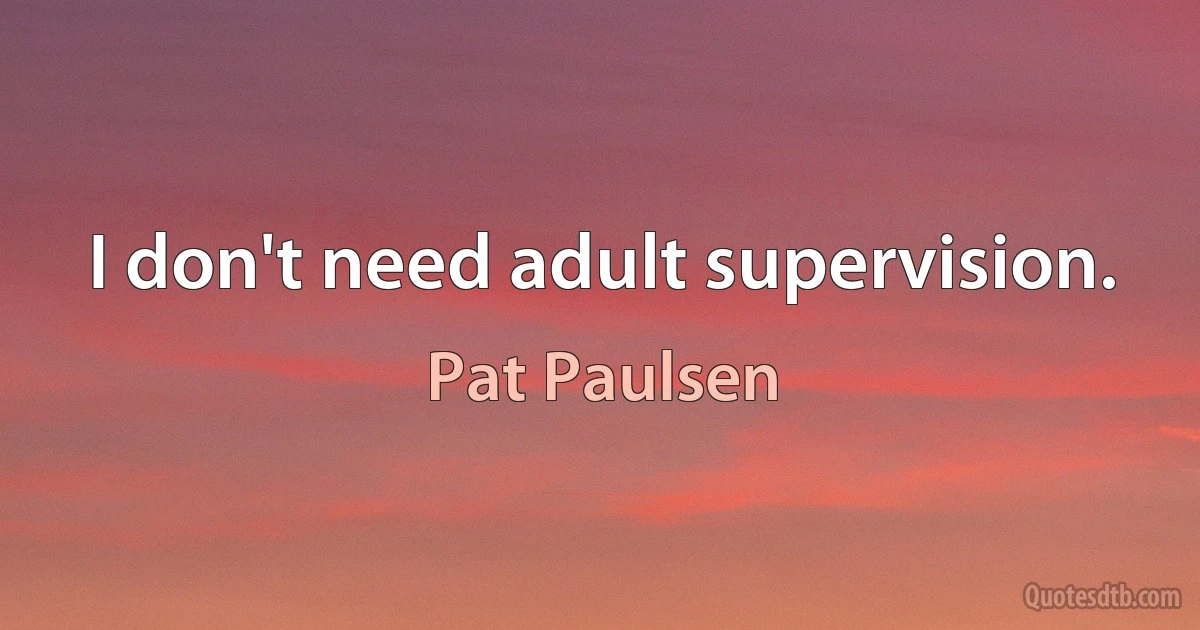 I don't need adult supervision. (Pat Paulsen)