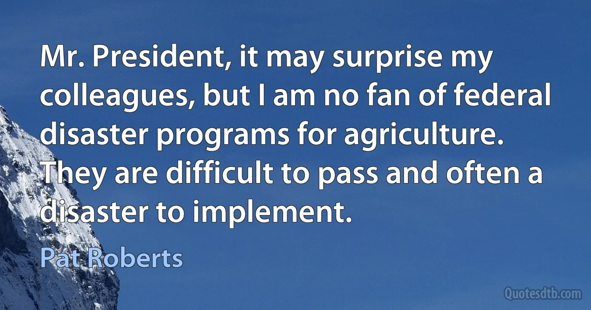 Mr. President, it may surprise my colleagues, but I am no fan of federal disaster programs for agriculture. They are difficult to pass and often a disaster to implement. (Pat Roberts)