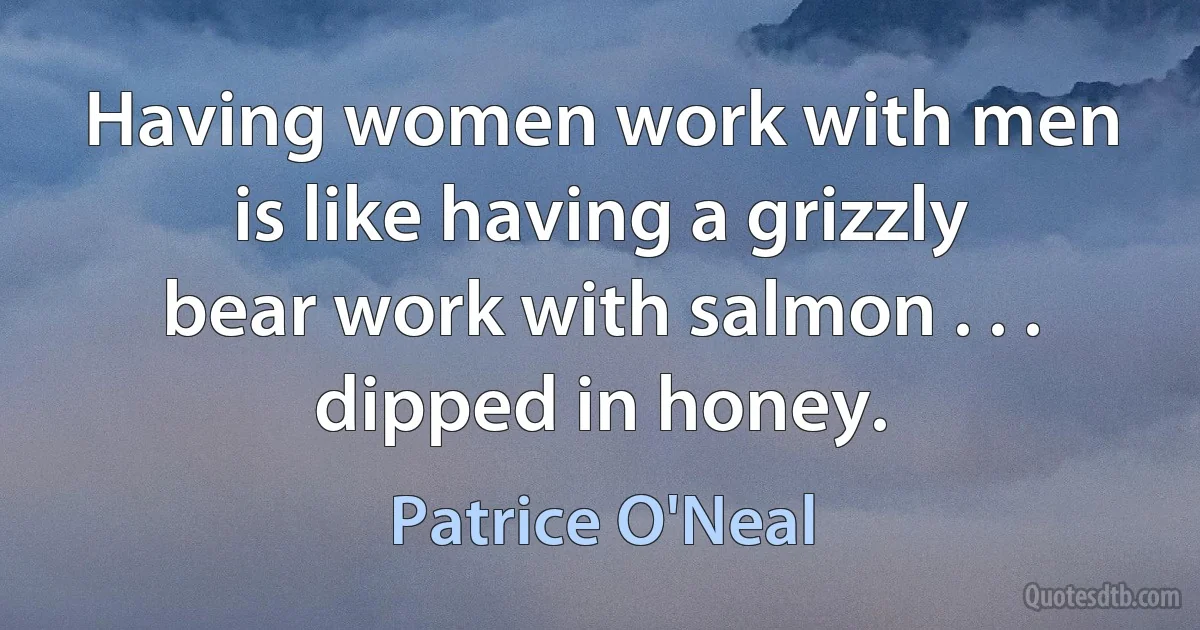 Having women work with men is like having a grizzly bear work with salmon . . . dipped in honey. (Patrice O'Neal)