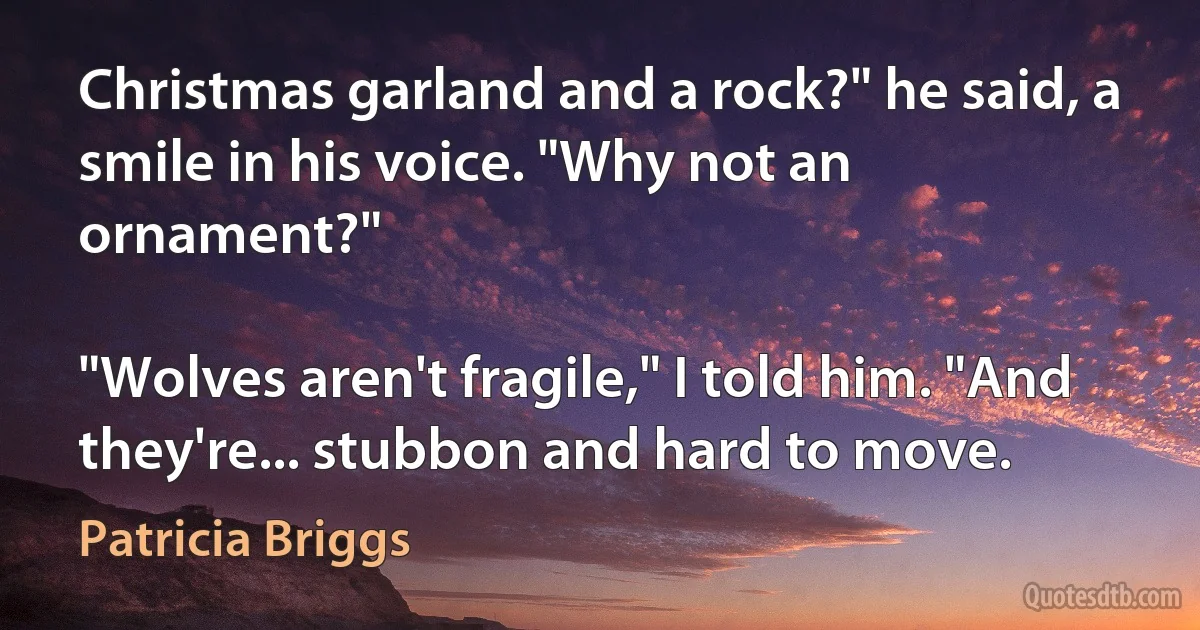 Christmas garland and a rock?" he said, a smile in his voice. "Why not an ornament?"

"Wolves aren't fragile," I told him. "And they're... stubbon and hard to move. (Patricia Briggs)