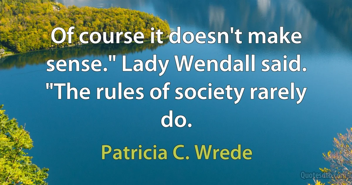 Of course it doesn't make sense." Lady Wendall said. "The rules of society rarely do. (Patricia C. Wrede)