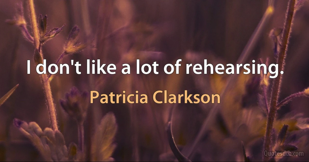 I don't like a lot of rehearsing. (Patricia Clarkson)