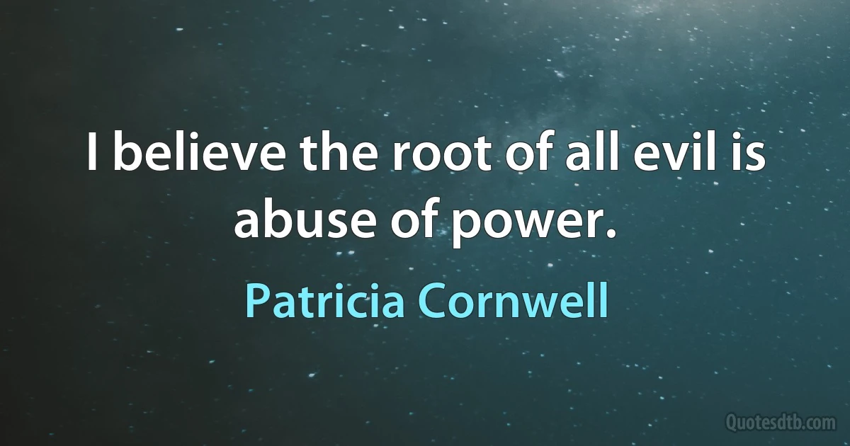 I believe the root of all evil is abuse of power. (Patricia Cornwell)