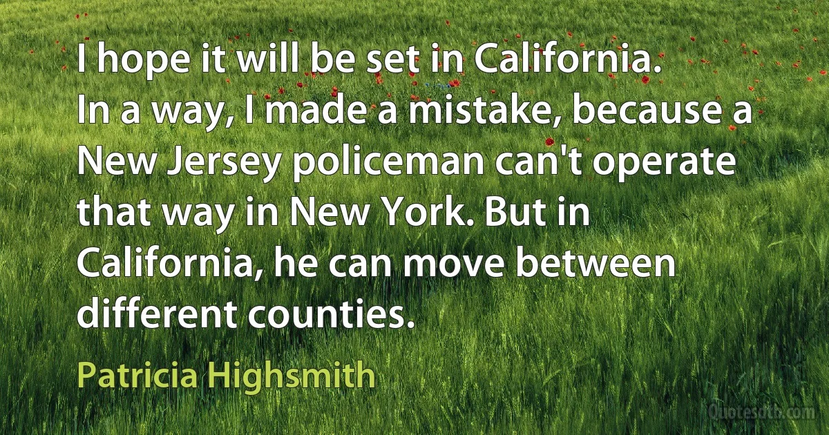 I hope it will be set in California. In a way, I made a mistake, because a New Jersey policeman can't operate that way in New York. But in California, he can move between different counties. (Patricia Highsmith)