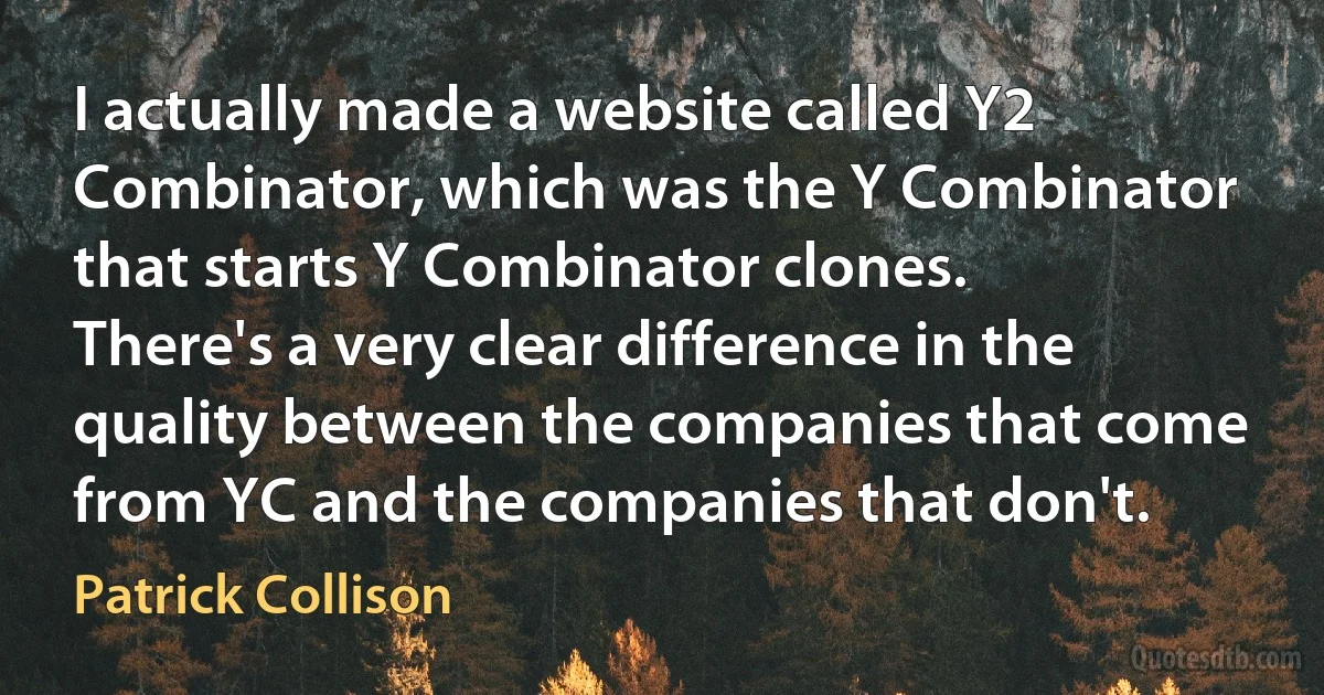 I actually made a website called Y2 Combinator, which was the Y Combinator that starts Y Combinator clones. There's a very clear difference in the quality between the companies that come from YC and the companies that don't. (Patrick Collison)