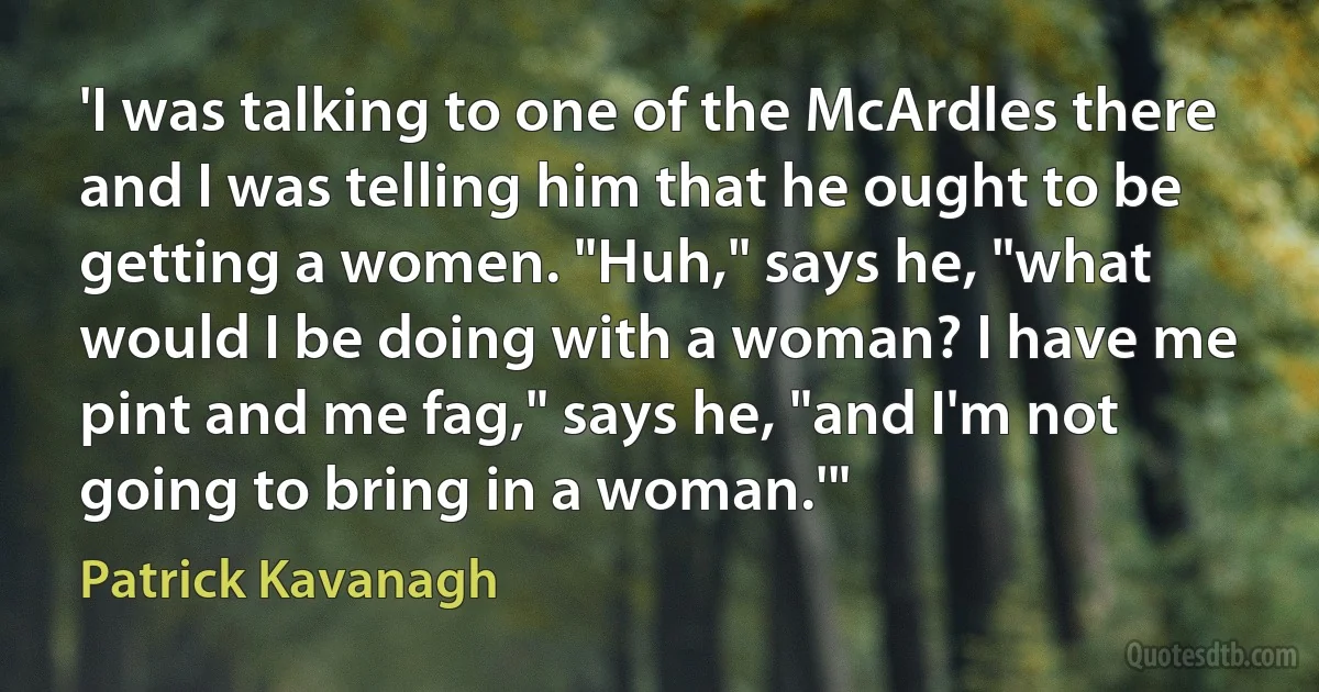 'I was talking to one of the McArdles there and I was telling him that he ought to be getting a women. "Huh," says he, "what would I be doing with a woman? I have me pint and me fag," says he, "and I'm not going to bring in a woman.'" (Patrick Kavanagh)