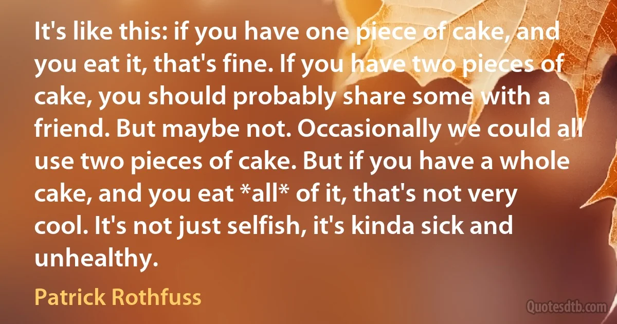 It's like this: if you have one piece of cake, and you eat it, that's fine. If you have two pieces of cake, you should probably share some with a friend. But maybe not. Occasionally we could all use two pieces of cake. But if you have a whole cake, and you eat *all* of it, that's not very cool. It's not just selfish, it's kinda sick and unhealthy. (Patrick Rothfuss)