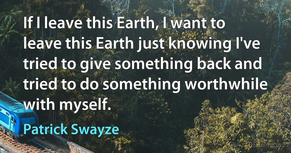 If I leave this Earth, I want to leave this Earth just knowing I've tried to give something back and tried to do something worthwhile with myself. (Patrick Swayze)