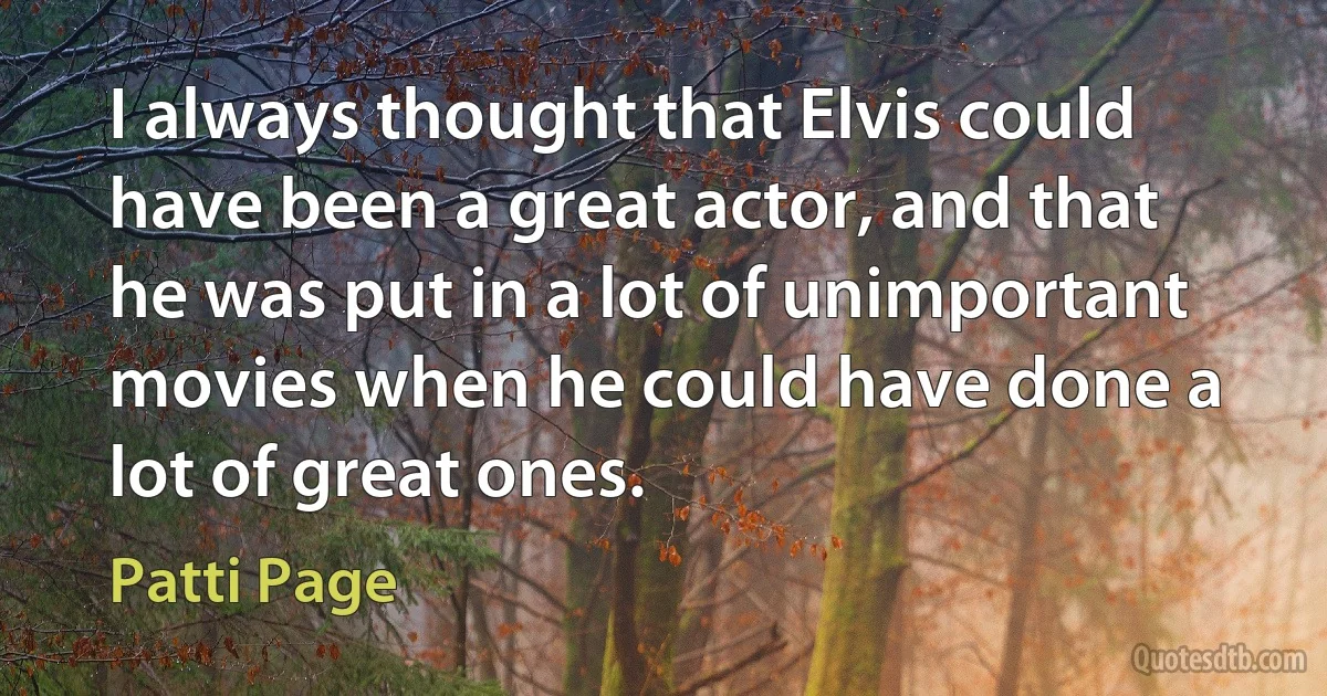 I always thought that Elvis could have been a great actor, and that he was put in a lot of unimportant movies when he could have done a lot of great ones. (Patti Page)