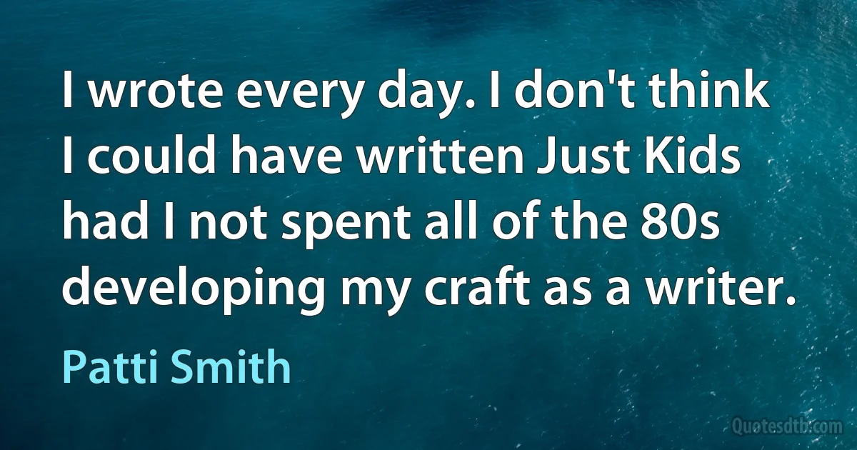 I wrote every day. I don't think I could have written Just Kids had I not spent all of the 80s developing my craft as a writer. (Patti Smith)