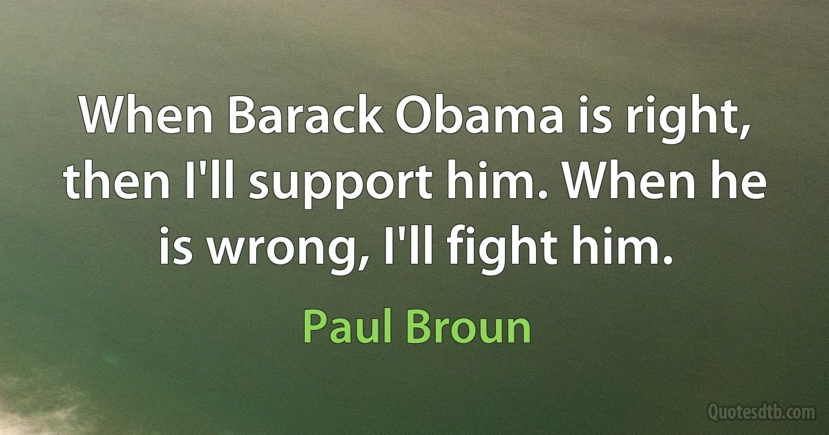 When Barack Obama is right, then I'll support him. When he is wrong, I'll fight him. (Paul Broun)