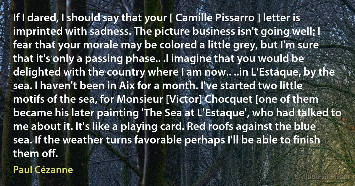 If I dared, I should say that your [ Camille Pissarro ] letter is imprinted with sadness. The picture business isn't going well; I fear that your morale may be colored a little grey, but I'm sure that it's only a passing phase.. .I imagine that you would be delighted with the country where I am now.. ..in L'Estaque, by the sea. I haven't been in Aix for a month. I've started two little motifs of the sea, for Monsieur [Victor] Chocquet [one of them became his later painting 'The Sea at L'Estaque', who had talked to me about it. It's like a playing card. Red roofs against the blue sea. If the weather turns favorable perhaps I'll be able to finish them off. (Paul Cézanne)