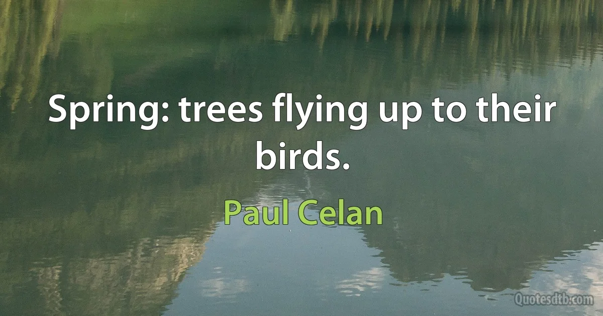 Spring: trees flying up to their birds. (Paul Celan)