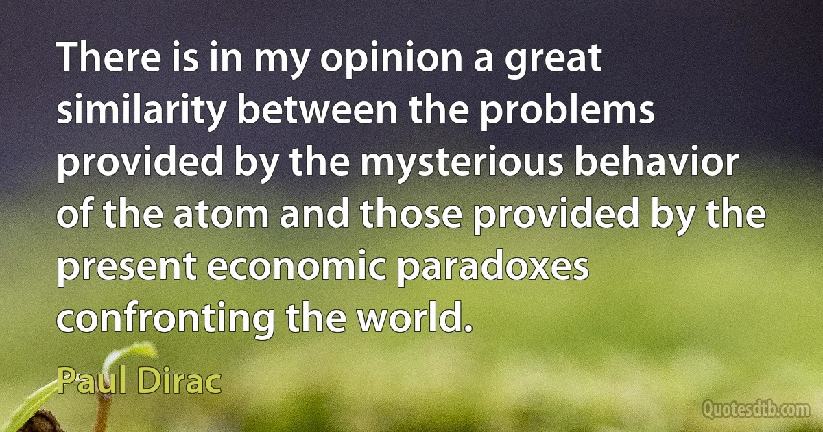 There is in my opinion a great similarity between the problems provided by the mysterious behavior of the atom and those provided by the present economic paradoxes confronting the world. (Paul Dirac)