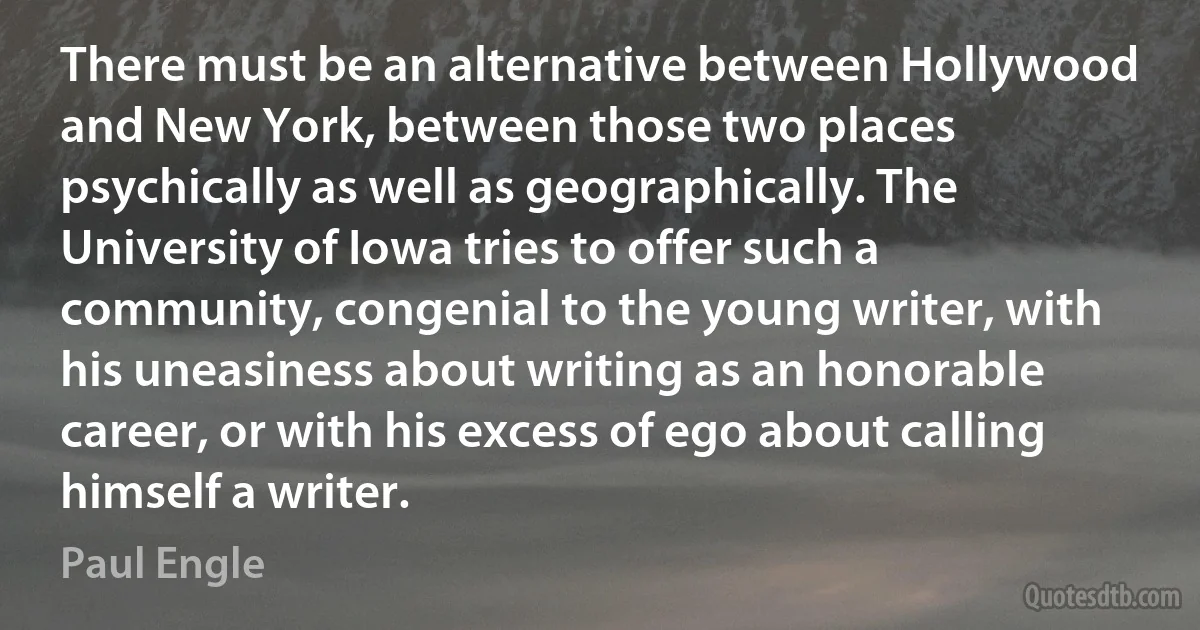 There must be an alternative between Hollywood and New York, between those two places psychically as well as geographically. The University of Iowa tries to offer such a community, congenial to the young writer, with his uneasiness about writing as an honorable career, or with his excess of ego about calling himself a writer. (Paul Engle)