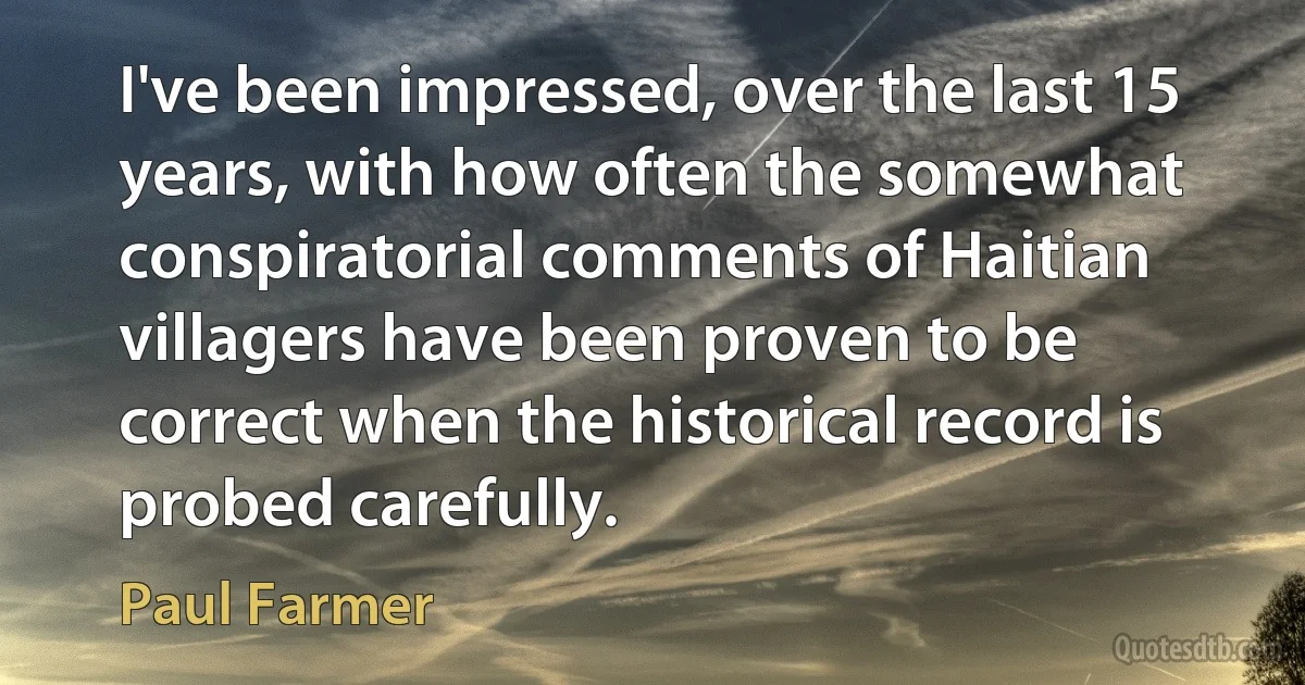 I've been impressed, over the last 15 years, with how often the somewhat conspiratorial comments of Haitian villagers have been proven to be correct when the historical record is probed carefully. (Paul Farmer)