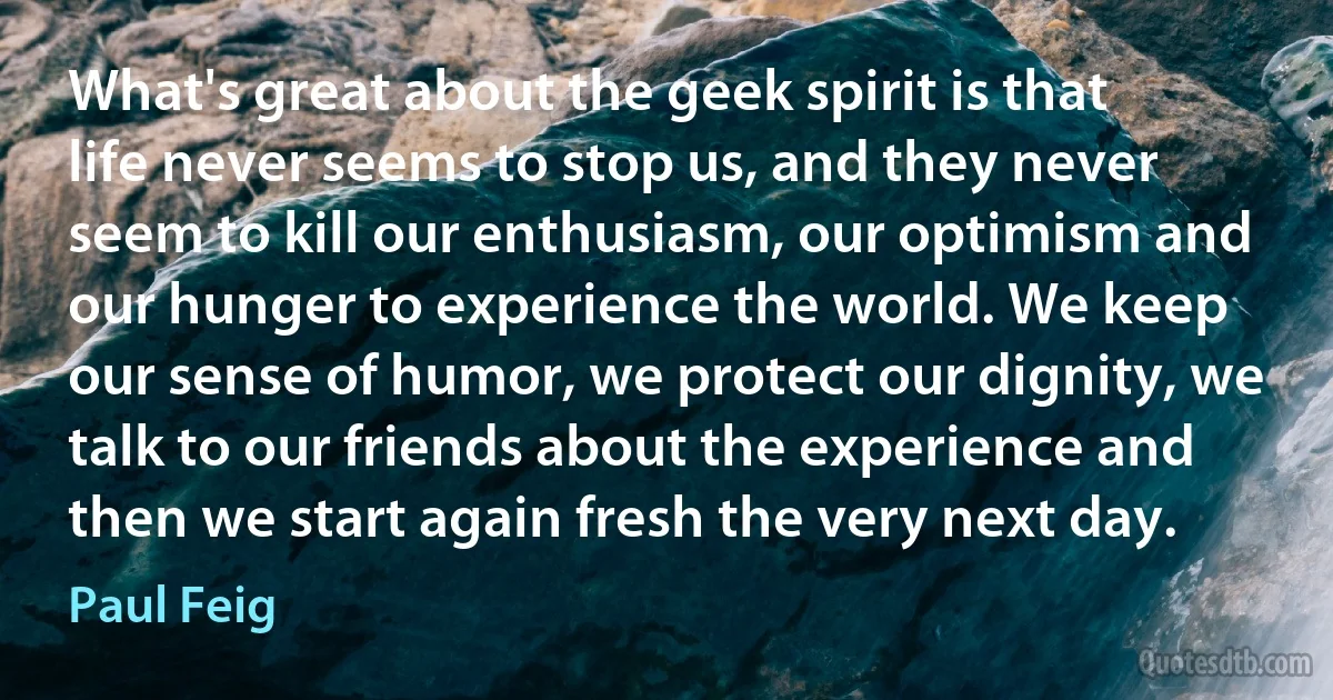 What's great about the geek spirit is that life never seems to stop us, and they never seem to kill our enthusiasm, our optimism and our hunger to experience the world. We keep our sense of humor, we protect our dignity, we talk to our friends about the experience and then we start again fresh the very next day. (Paul Feig)