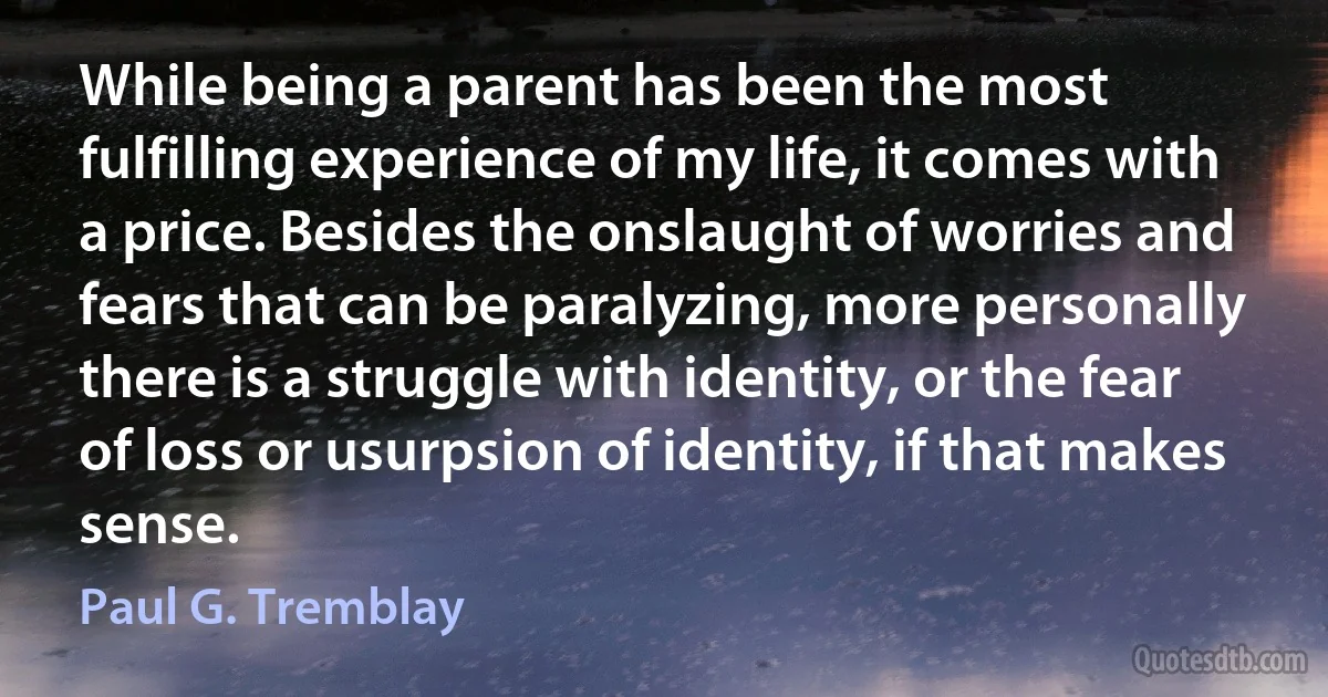 While being a parent has been the most fulfilling experience of my life, it comes with a price. Besides the onslaught of worries and fears that can be paralyzing, more personally there is a struggle with identity, or the fear of loss or usurpsion of identity, if that makes sense. (Paul G. Tremblay)