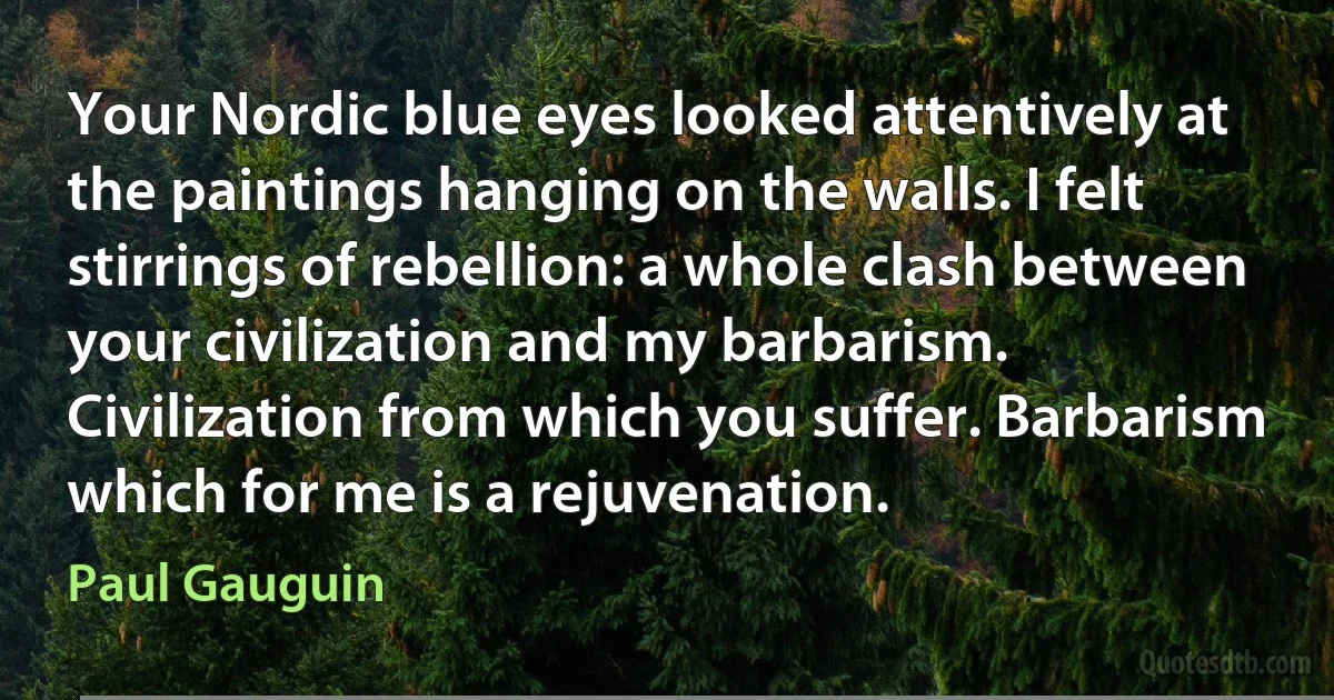 Your Nordic blue eyes looked attentively at the paintings hanging on the walls. I felt stirrings of rebellion: a whole clash between your civilization and my barbarism. Civilization from which you suffer. Barbarism which for me is a rejuvenation. (Paul Gauguin)