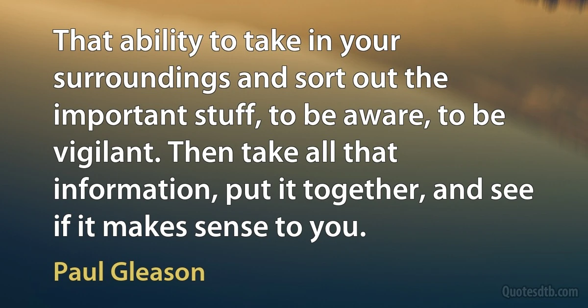 That ability to take in your surroundings and sort out the important stuff, to be aware, to be vigilant. Then take all that information, put it together, and see if it makes sense to you. (Paul Gleason)