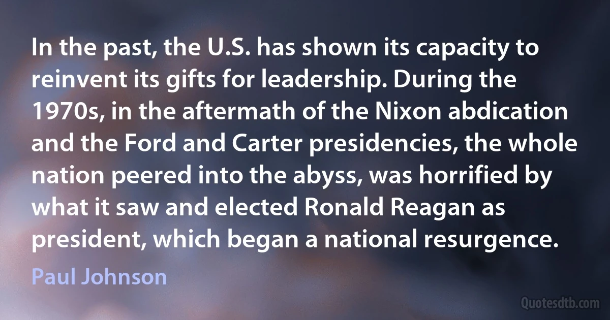 In the past, the U.S. has shown its capacity to reinvent its gifts for leadership. During the 1970s, in the aftermath of the Nixon abdication and the Ford and Carter presidencies, the whole nation peered into the abyss, was horrified by what it saw and elected Ronald Reagan as president, which began a national resurgence. (Paul Johnson)