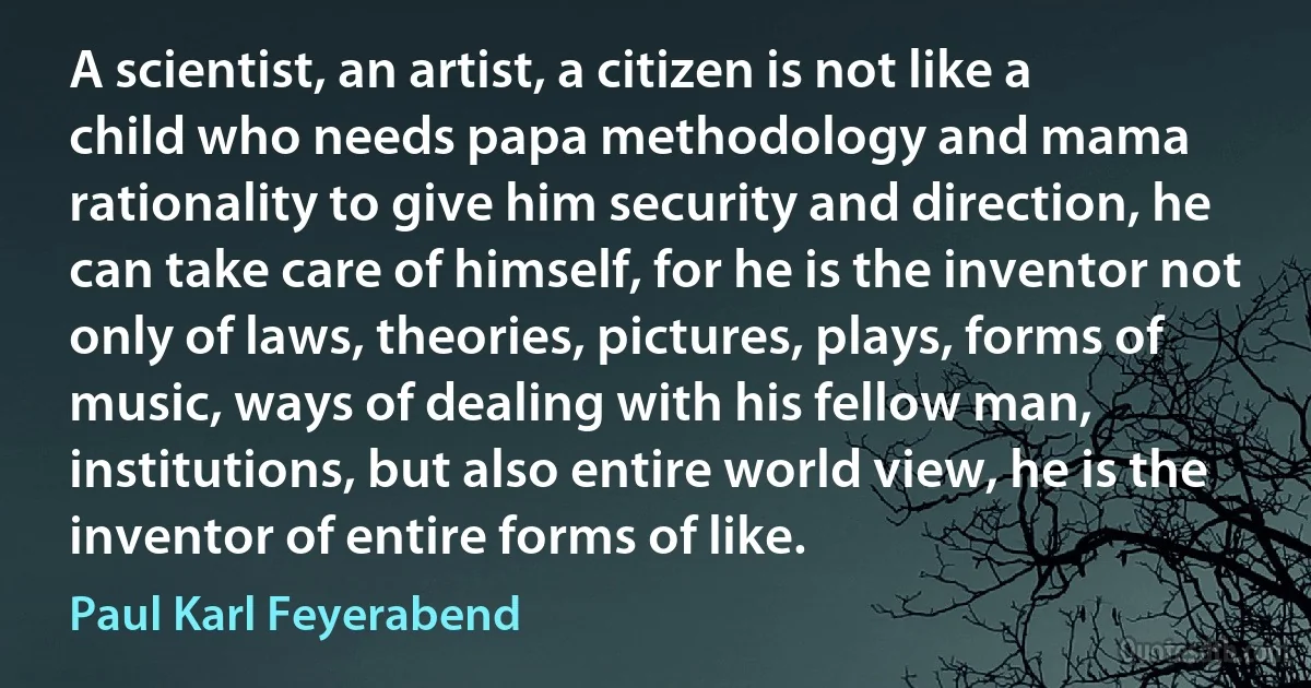 A scientist, an artist, a citizen is not like a child who needs papa methodology and mama rationality to give him security and direction, he can take care of himself, for he is the inventor not only of laws, theories, pictures, plays, forms of music, ways of dealing with his fellow man, institutions, but also entire world view, he is the inventor of entire forms of like. (Paul Karl Feyerabend)