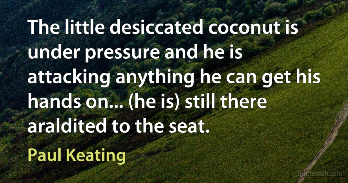 The little desiccated coconut is under pressure and he is attacking anything he can get his hands on... (he is) still there araldited to the seat. (Paul Keating)