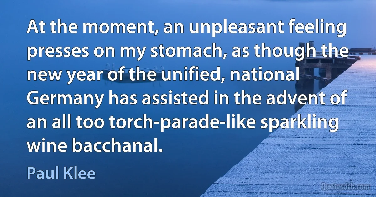 At the moment, an unpleasant feeling presses on my stomach, as though the new year of the unified, national Germany has assisted in the advent of an all too torch-parade-like sparkling wine bacchanal. (Paul Klee)