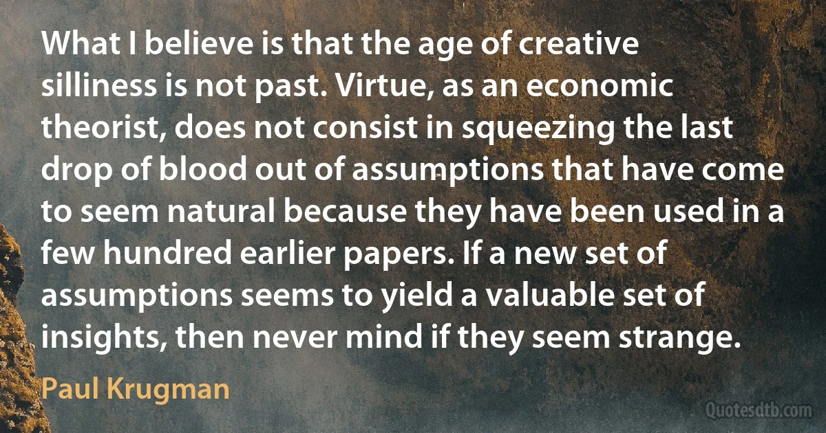 What I believe is that the age of creative silliness is not past. Virtue, as an economic theorist, does not consist in squeezing the last drop of blood out of assumptions that have come to seem natural because they have been used in a few hundred earlier papers. If a new set of assumptions seems to yield a valuable set of insights, then never mind if they seem strange. (Paul Krugman)