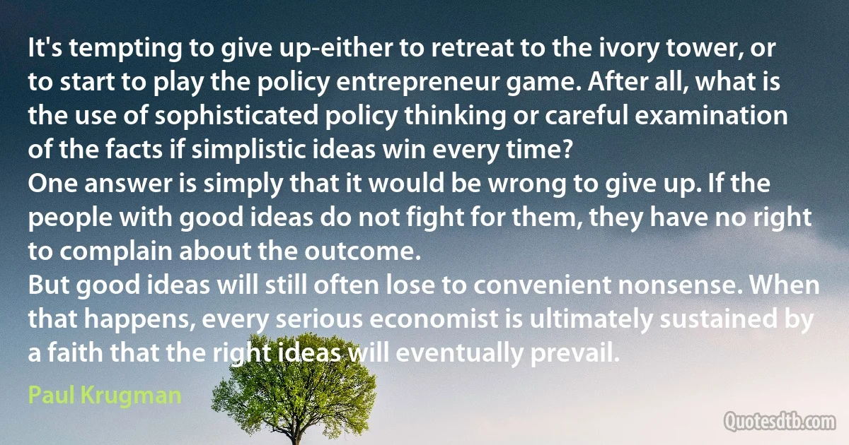 It's tempting to give up-either to retreat to the ivory tower, or to start to play the policy entrepreneur game. After all, what is the use of sophisticated policy thinking or careful examination of the facts if simplistic ideas win every time?
One answer is simply that it would be wrong to give up. If the people with good ideas do not fight for them, they have no right to complain about the outcome.
But good ideas will still often lose to convenient nonsense. When that happens, every serious economist is ultimately sustained by a faith that the right ideas will eventually prevail. (Paul Krugman)