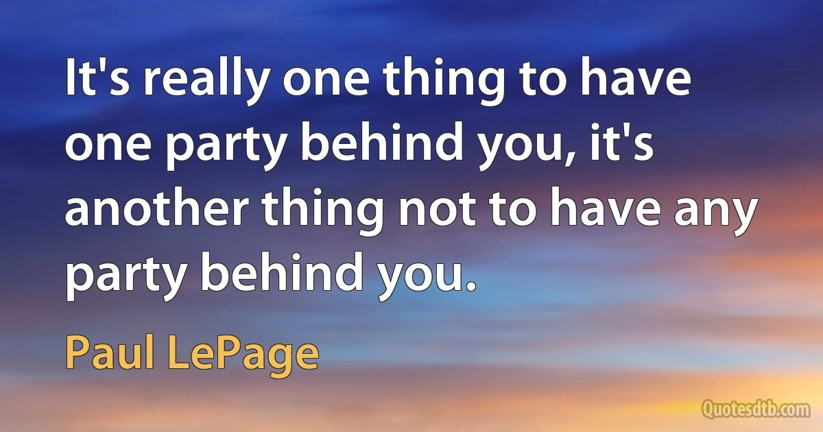 It's really one thing to have one party behind you, it's another thing not to have any party behind you. (Paul LePage)