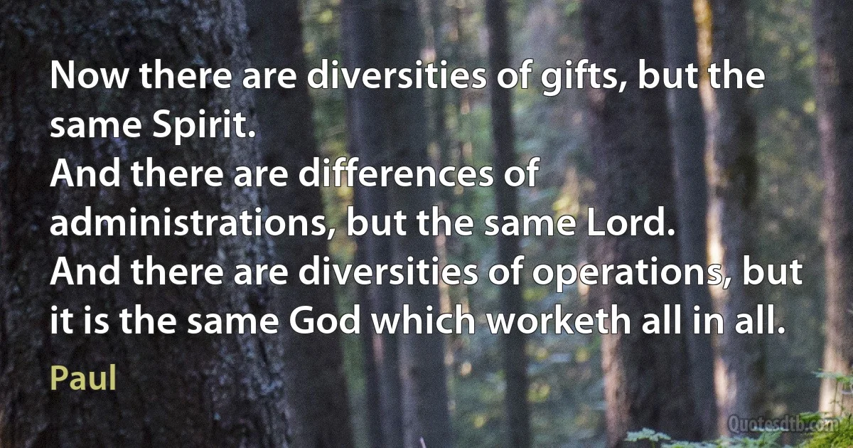 Now there are diversities of gifts, but the same Spirit.
And there are differences of administrations, but the same Lord.
And there are diversities of operations, but it is the same God which worketh all in all. (Paul)