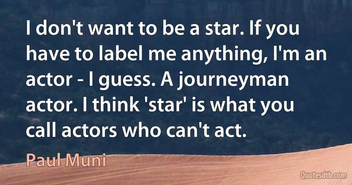 I don't want to be a star. If you have to label me anything, I'm an actor - I guess. A journeyman actor. I think 'star' is what you call actors who can't act. (Paul Muni)