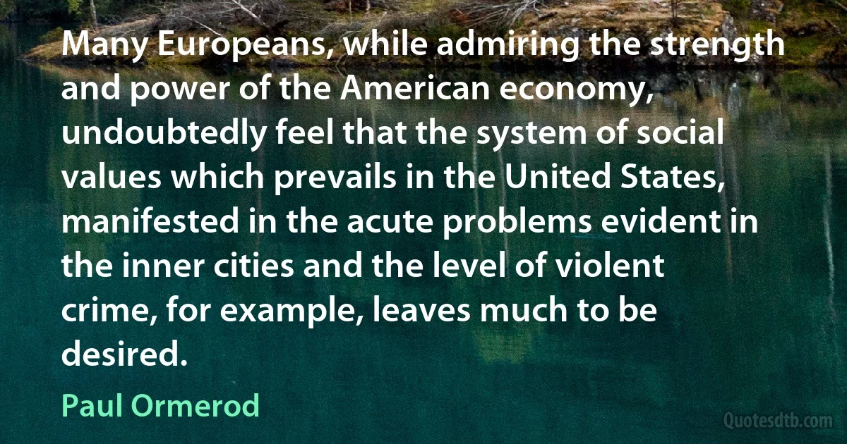 Many Europeans, while admiring the strength and power of the American economy, undoubtedly feel that the system of social values which prevails in the United States, manifested in the acute problems evident in the inner cities and the level of violent crime, for example, leaves much to be desired. (Paul Ormerod)