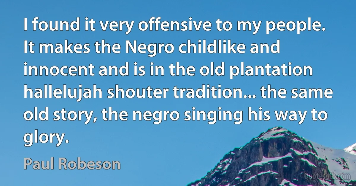 I found it very offensive to my people. It makes the Negro childlike and innocent and is in the old plantation hallelujah shouter tradition... the same old story, the negro singing his way to glory. (Paul Robeson)