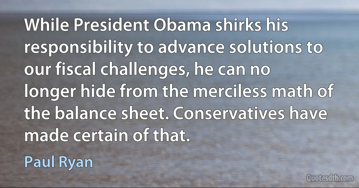 While President Obama shirks his responsibility to advance solutions to our fiscal challenges, he can no longer hide from the merciless math of the balance sheet. Conservatives have made certain of that. (Paul Ryan)