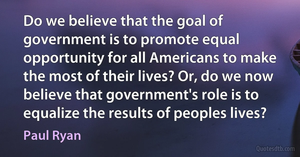 Do we believe that the goal of government is to promote equal opportunity for all Americans to make the most of their lives? Or, do we now believe that government's role is to equalize the results of peoples lives? (Paul Ryan)