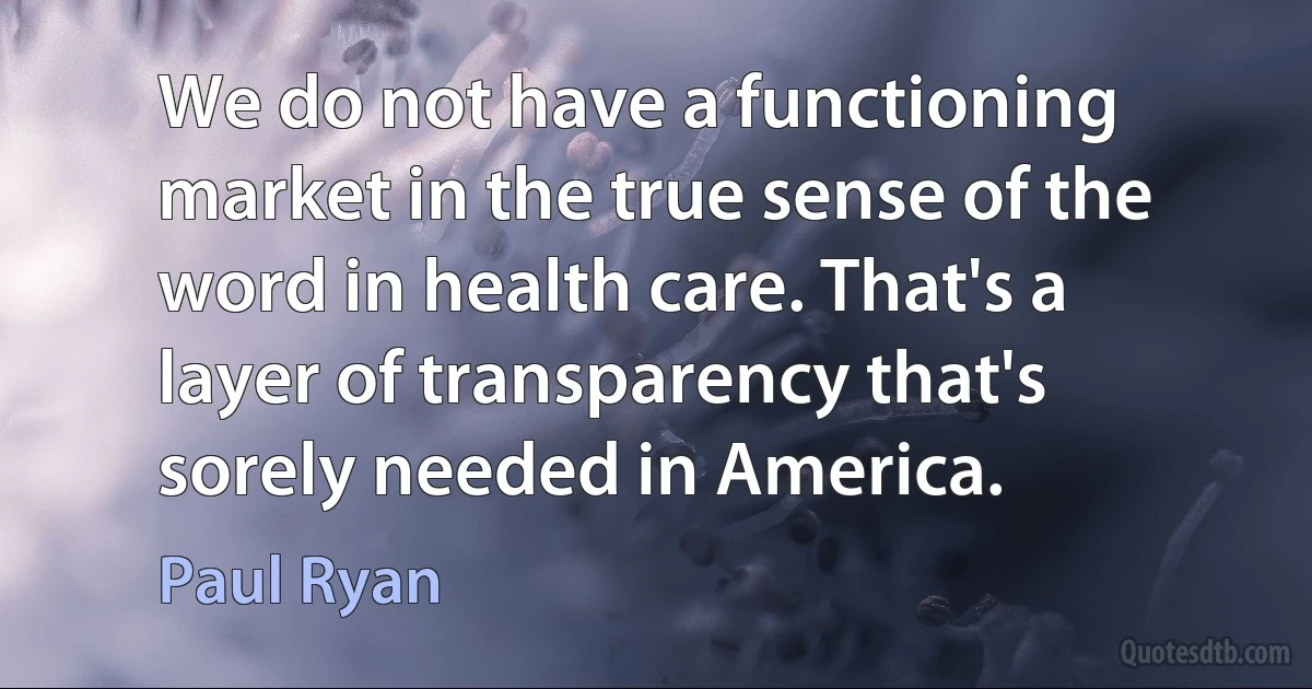 We do not have a functioning market in the true sense of the word in health care. That's a layer of transparency that's sorely needed in America. (Paul Ryan)