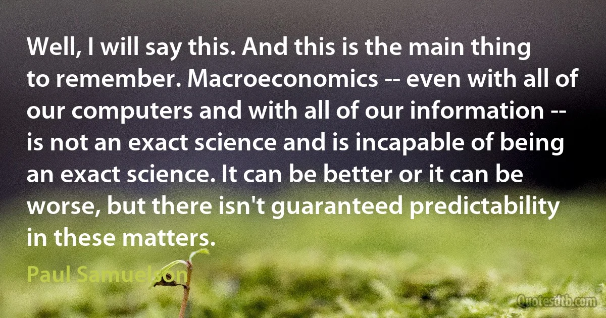 Well, I will say this. And this is the main thing to remember. Macroeconomics -- even with all of our computers and with all of our information -- is not an exact science and is incapable of being an exact science. It can be better or it can be worse, but there isn't guaranteed predictability in these matters. (Paul Samuelson)