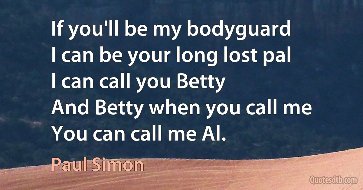 If you'll be my bodyguard
I can be your long lost pal
I can call you Betty
And Betty when you call me
You can call me Al. (Paul Simon)