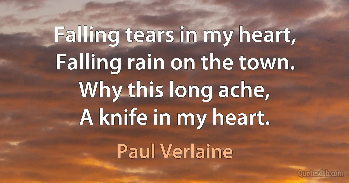 Falling tears in my heart,
Falling rain on the town.
Why this long ache,
A knife in my heart. (Paul Verlaine)