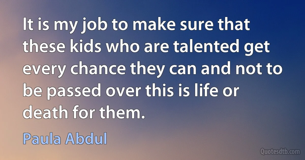 It is my job to make sure that these kids who are talented get every chance they can and not to be passed over this is life or death for them. (Paula Abdul)