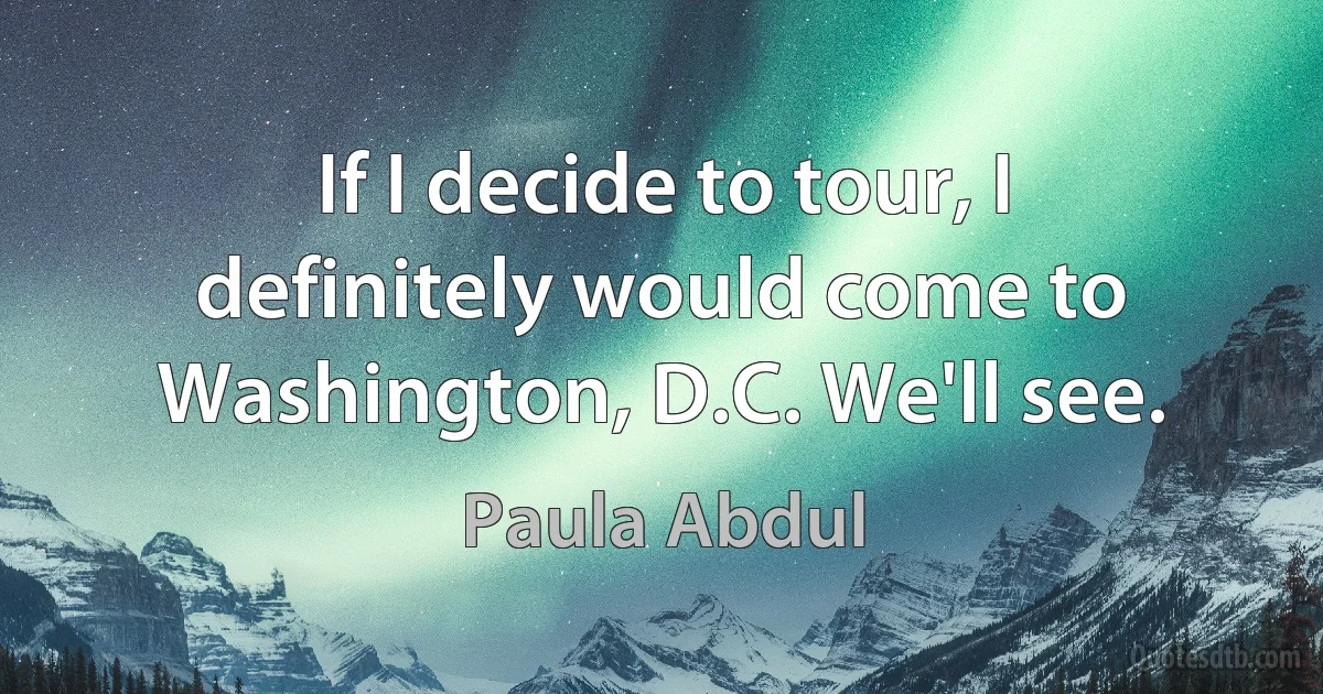 If I decide to tour, I definitely would come to Washington, D.C. We'll see. (Paula Abdul)