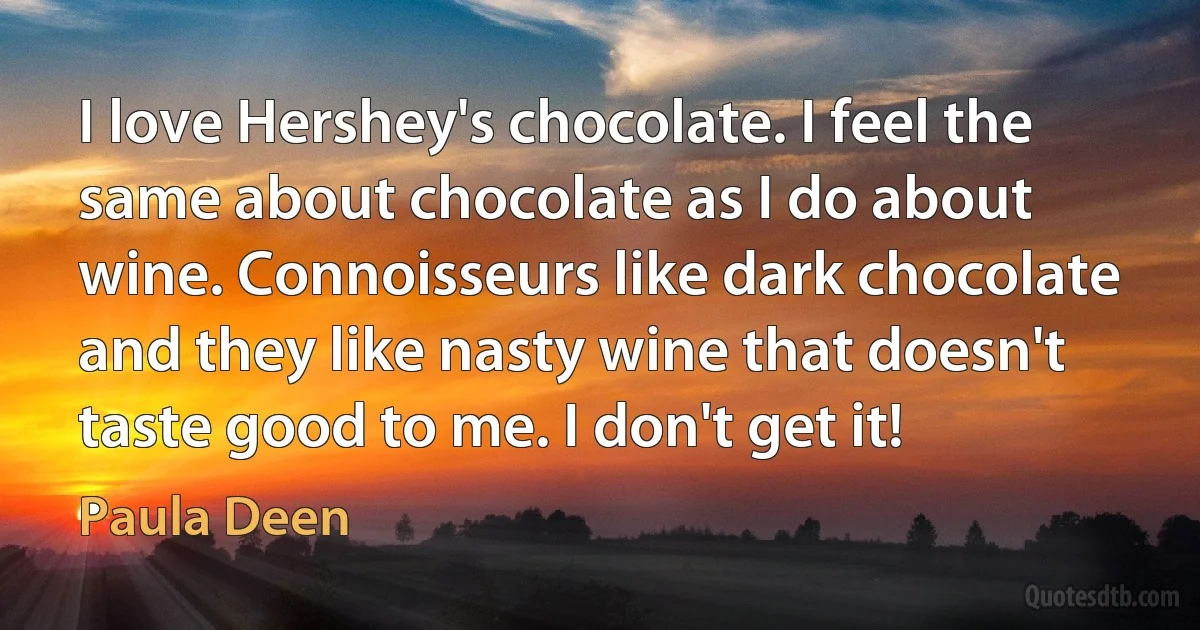 I love Hershey's chocolate. I feel the same about chocolate as I do about wine. Connoisseurs like dark chocolate and they like nasty wine that doesn't taste good to me. I don't get it! (Paula Deen)