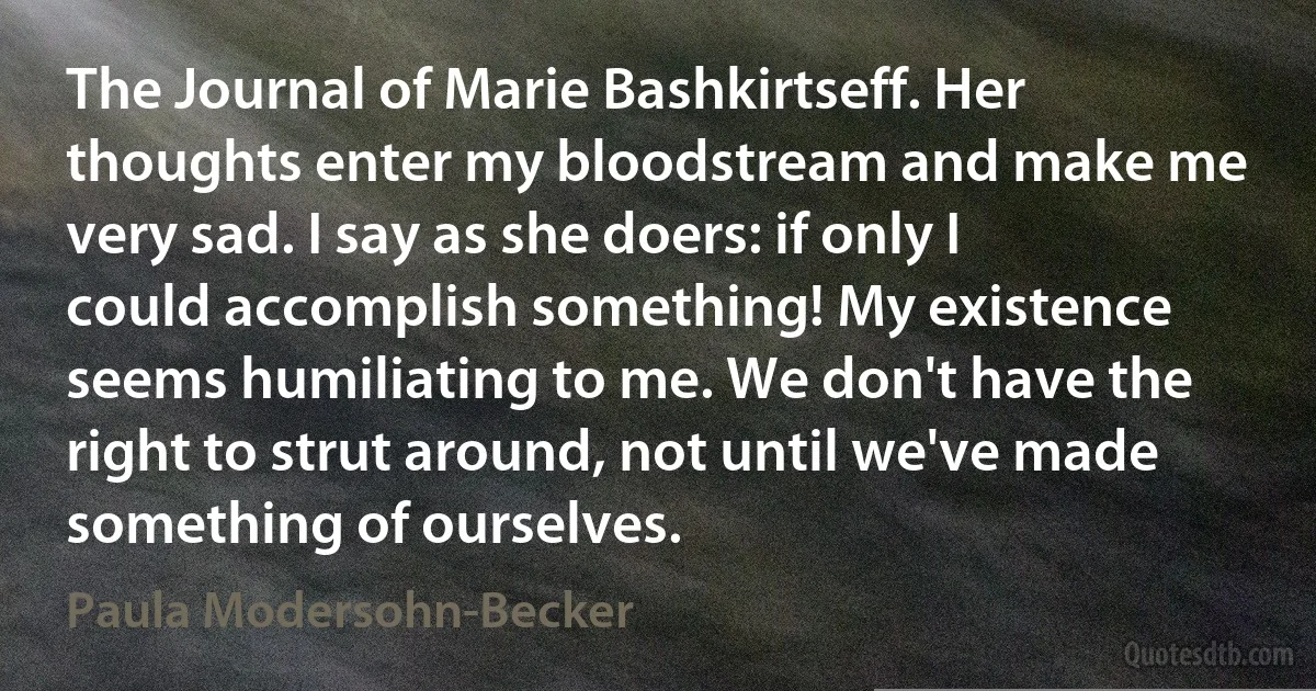 The Journal of Marie Bashkirtseff. Her thoughts enter my bloodstream and make me very sad. I say as she doers: if only I could accomplish something! My existence seems humiliating to me. We don't have the right to strut around, not until we've made something of ourselves. (Paula Modersohn-Becker)