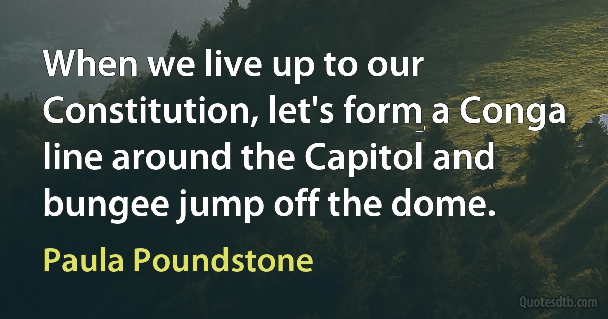 When we live up to our Constitution, let's form a Conga line around the Capitol and bungee jump off the dome. (Paula Poundstone)