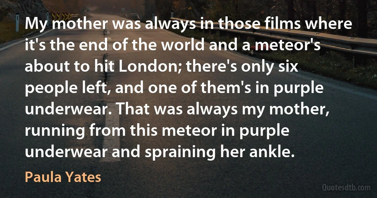 My mother was always in those films where it's the end of the world and a meteor's about to hit London; there's only six people left, and one of them's in purple underwear. That was always my mother, running from this meteor in purple underwear and spraining her ankle. (Paula Yates)