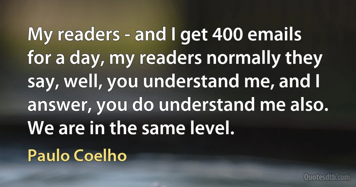 My readers - and I get 400 emails for a day, my readers normally they say, well, you understand me, and I answer, you do understand me also. We are in the same level. (Paulo Coelho)