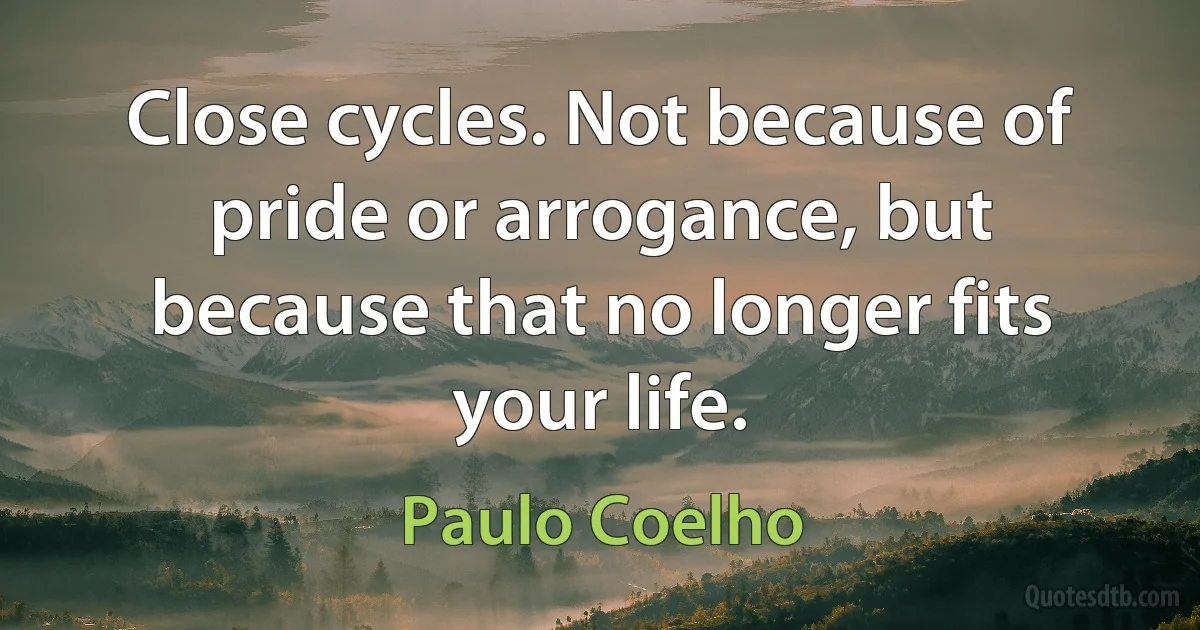 Close cycles. Not because of pride or arrogance, but because that no longer fits your life. (Paulo Coelho)